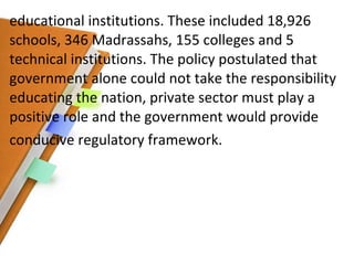 educational institutions. These included 18,926 schools, 346 Madrassahs, 155 colleges and 5 technical institutions. The policy postulated that government alone could not take the responsibility educating the nation, private sector must play a positive role and the government would provide conducive regulatory framework. 