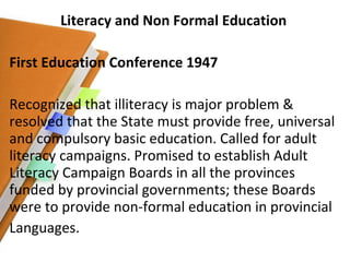 Literacy and Non Formal Education First Education Conference 1947 Recognized that illiteracy is major problem & resolved that the State must provide free, universal and compulsory basic education. Called for adult literacy campaigns. Promised to establish Adult Literacy Campaign Boards in all the provinces funded by provincial governments; these Boards were to provide non-formal education in provincial Languages. 