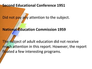 Second Educational Conference 1951 Did not pay any attention to the subject. National Education Commission 1959 The subject of adult education did not receive much attention in this report. However, the report floated a few interesting programs. 