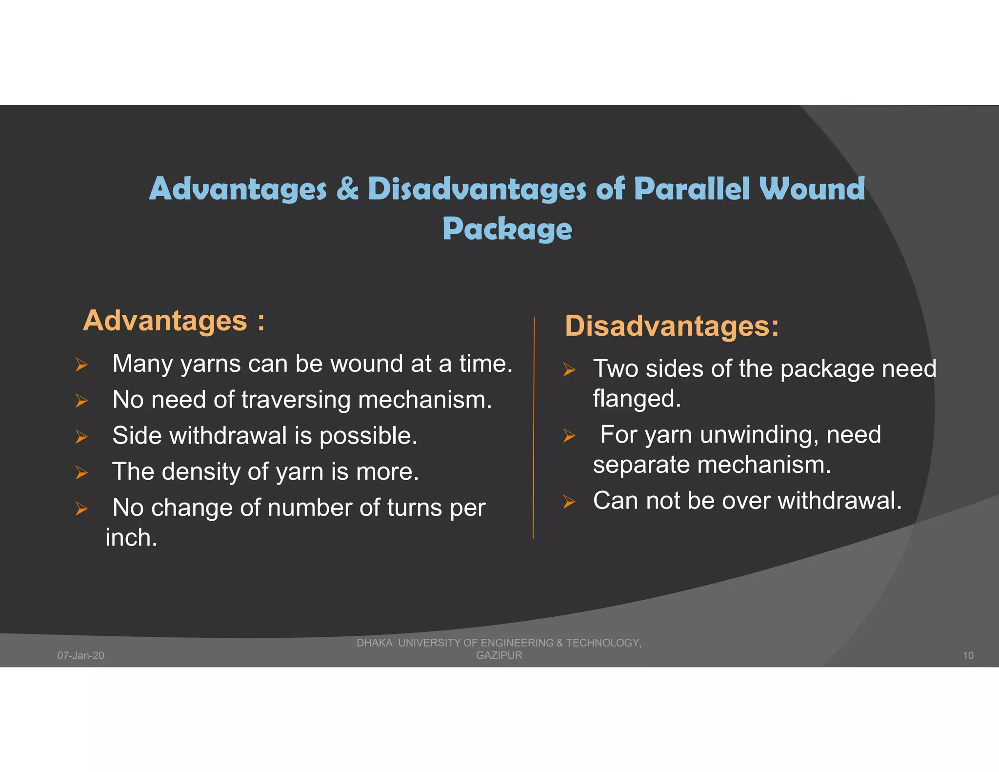 Advantages :
 Many yarns can be wound at a time.
 No need of traversing mechanism.
 Side withdrawal is possible.
 The density of yarn is more.
 No change of number of turns per
inch.
Disadvantages:
 Two sides of the package need
flanged.
 For yarn unwinding, need
separate mechanism.
 Can not be over withdrawal.
Advantages & Disadvantages of Parallel Wound
Package
DHAKA UNIVERSITY OF ENGINEERING & TECHNOLOGY,
GAZIPUR07-Jan-20 10
 