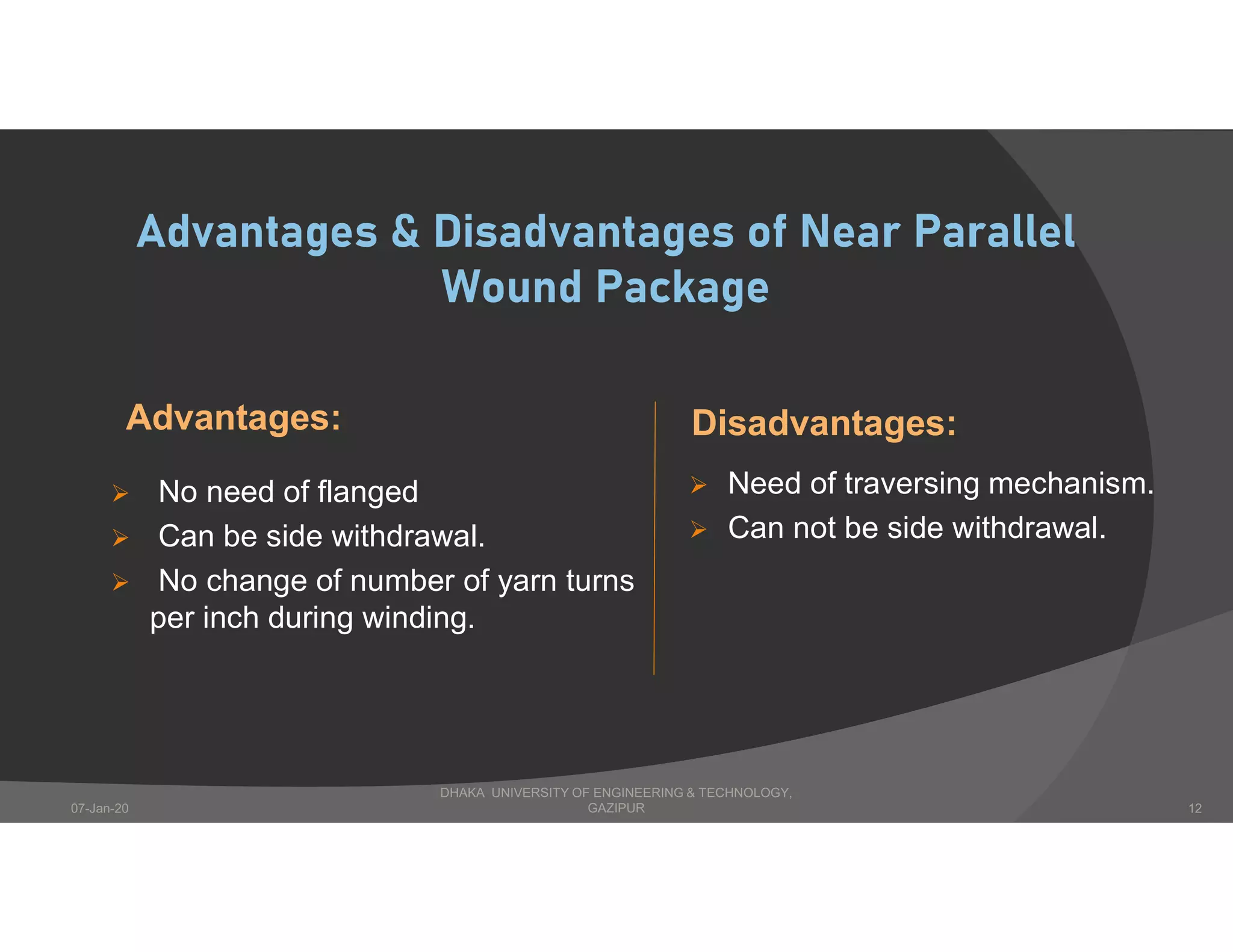 Advantages & Disadvantages of Near Parallel
Wound Package
Advantages:
 No need of flanged
 Can be side withdrawal.
 No change of number of yarn turns
per inch during winding.
Disadvantages:
 Need of traversing mechanism.
 Can not be side withdrawal.
DHAKA UNIVERSITY OF ENGINEERING & TECHNOLOGY,
GAZIPUR07-Jan-20 12
 