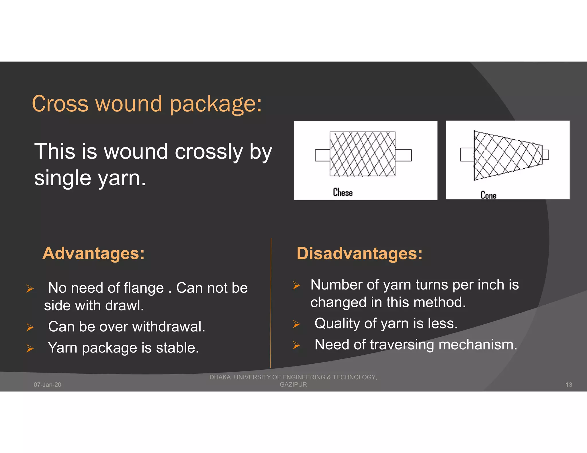 Cross wound package:
This is wound crossly by
single yarn.
Advantages: Disadvantages:
 No need of flange . Can not be
side with drawl.
 Can be over withdrawal.
 Yarn package is stable.
 Number of yarn turns per inch is
changed in this method.
 Quality of yarn is less.
 Need of traversing mechanism.
DHAKA UNIVERSITY OF ENGINEERING & TECHNOLOGY,
GAZIPUR07-Jan-20 13
 