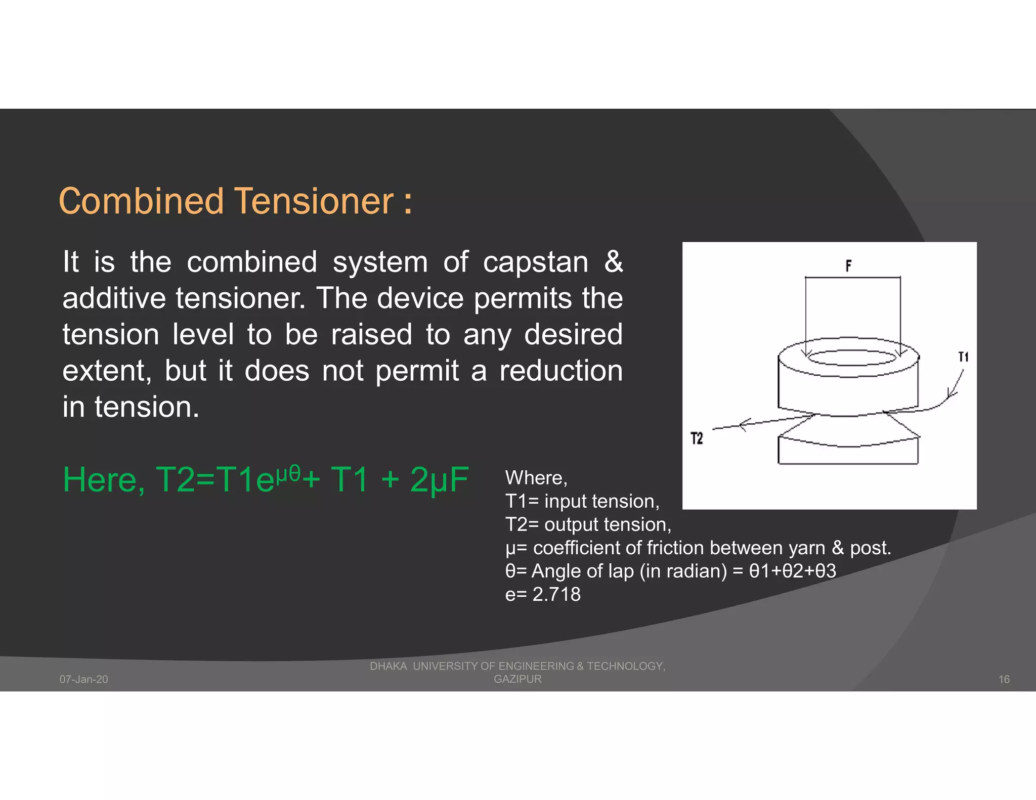 Combined Tensioner :
It is the combined system of capstan &
additive tensioner. The device permits the
tension level to be raised to any desired
extent, but it does not permit a reduction
in tension.
Here, T2=T1eµθ+ T1 + 2μF Where,
T1= input tension,
T2= output tension,
μ= coefficient of friction between yarn & post.
θ= Angle of lap (in radian) = θ1+θ2+θ3
e= 2.718
DHAKA UNIVERSITY OF ENGINEERING & TECHNOLOGY,
GAZIPUR07-Jan-20 16
 