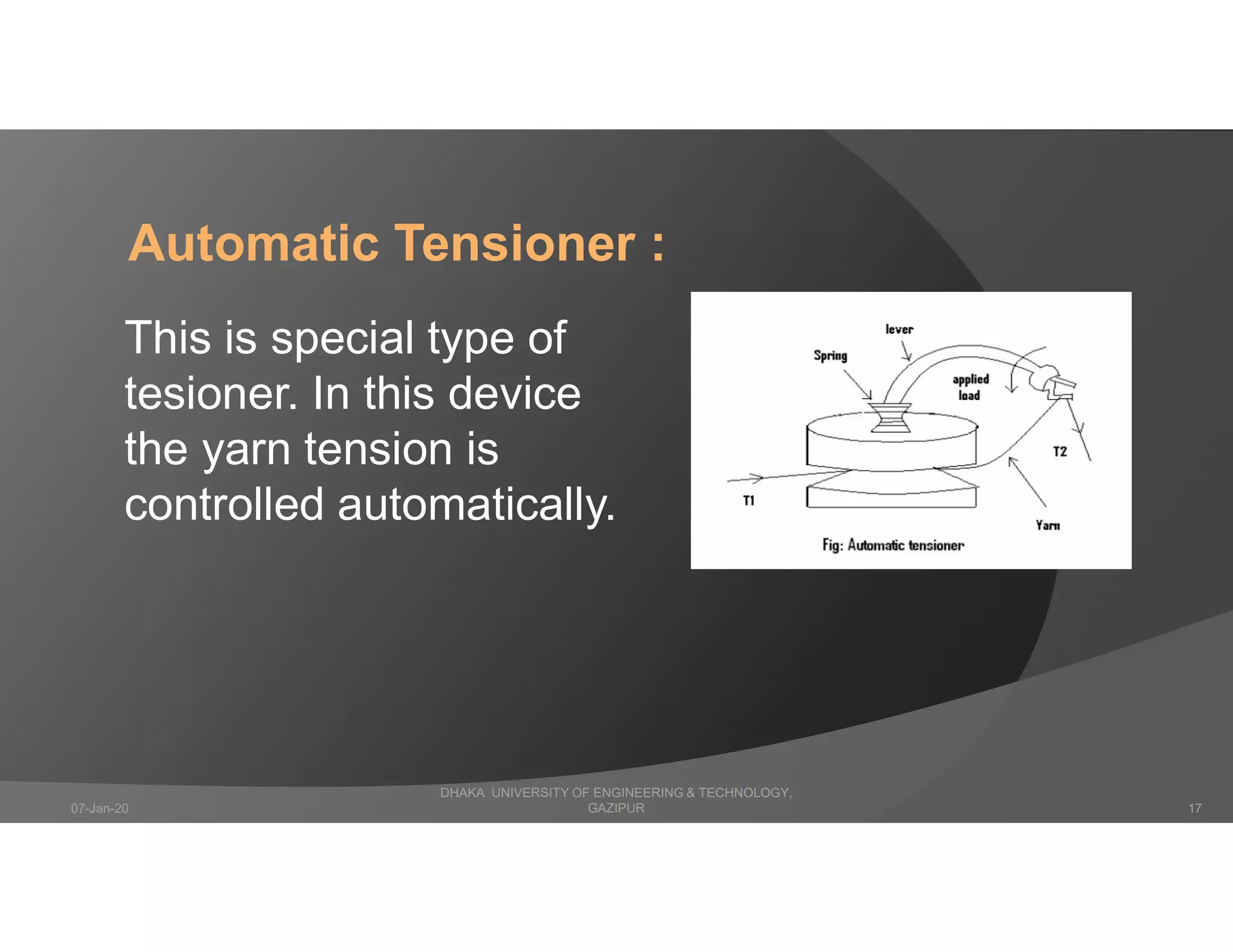 Automatic Tensioner :
This is special type of
tesioner. In this device
the yarn tension is
controlled automatically.
DHAKA UNIVERSITY OF ENGINEERING & TECHNOLOGY,
GAZIPUR07-Jan-20 17
 