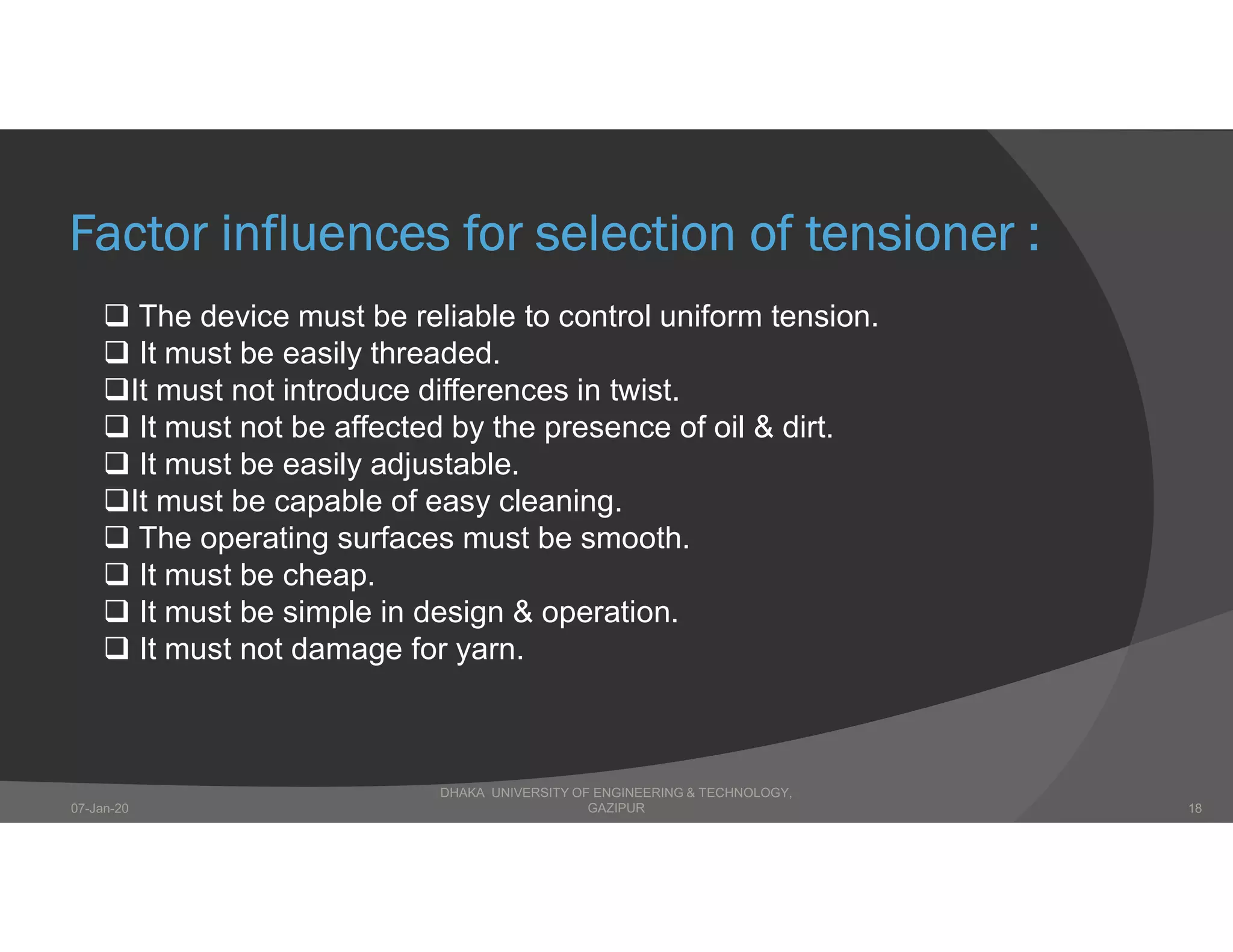 Factor influences for selection of tensioner :
 The device must be reliable to control uniform tension.
 It must be easily threaded.
It must not introduce differences in twist.
 It must not be affected by the presence of oil & dirt.
 It must be easily adjustable.
It must be capable of easy cleaning.
 The operating surfaces must be smooth.
 It must be cheap.
 It must be simple in design & operation.
 It must not damage for yarn.
DHAKA UNIVERSITY OF ENGINEERING & TECHNOLOGY,
GAZIPUR07-Jan-20 18
 