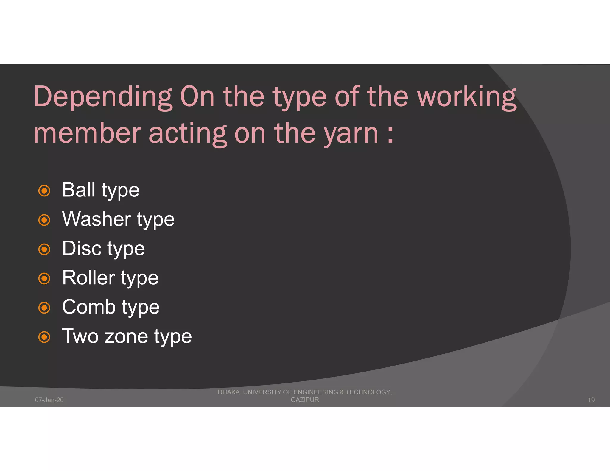 Depending On the type of the working
member acting on the yarn :
 Ball type
 Washer type
 Disc type
 Roller type
 Comb type
 Two zone type
DHAKA UNIVERSITY OF ENGINEERING & TECHNOLOGY,
GAZIPUR07-Jan-20 19
 