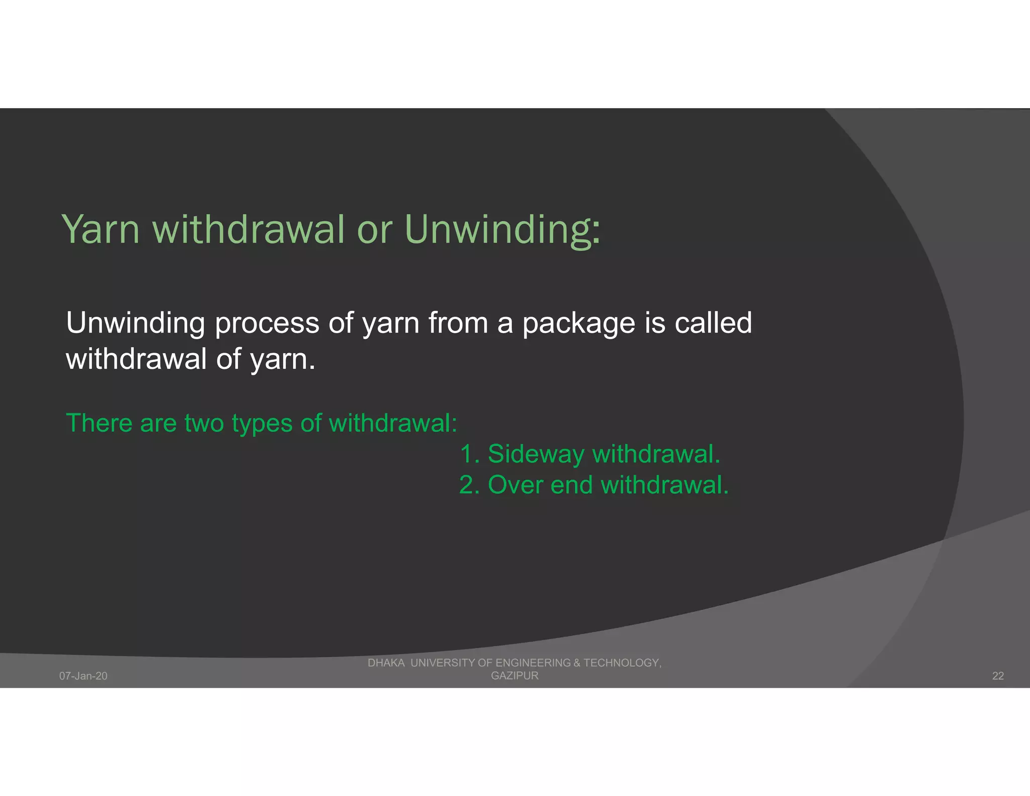 Yarn withdrawal or Unwinding:
Unwinding process of yarn from a package is called
withdrawal of yarn.
There are two types of withdrawal:
1. Sideway withdrawal.
2. Over end withdrawal.
DHAKA UNIVERSITY OF ENGINEERING & TECHNOLOGY,
GAZIPUR07-Jan-20 22
 