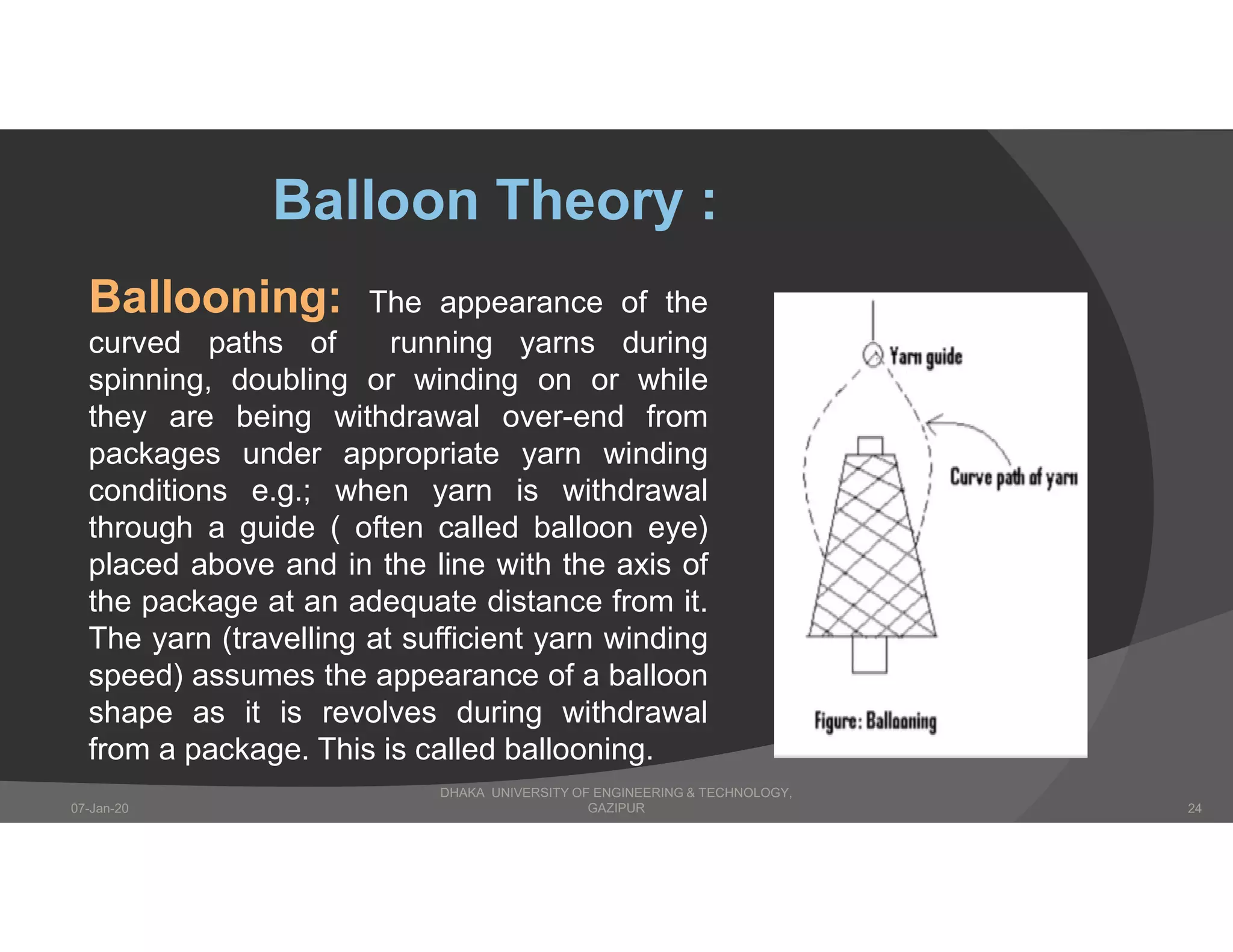 Ballooning: The appearance of the
curved paths of running yarns during
spinning, doubling or winding on or while
they are being withdrawal over-end from
packages under appropriate yarn winding
conditions e.g.; when yarn is withdrawal
through a guide ( often called balloon eye)
placed above and in the line with the axis of
the package at an adequate distance from it.
The yarn (travelling at sufficient yarn winding
speed) assumes the appearance of a balloon
shape as it is revolves during withdrawal
from a package. This is called ballooning.
Balloon Theory :
DHAKA UNIVERSITY OF ENGINEERING & TECHNOLOGY,
GAZIPUR07-Jan-20 24
 