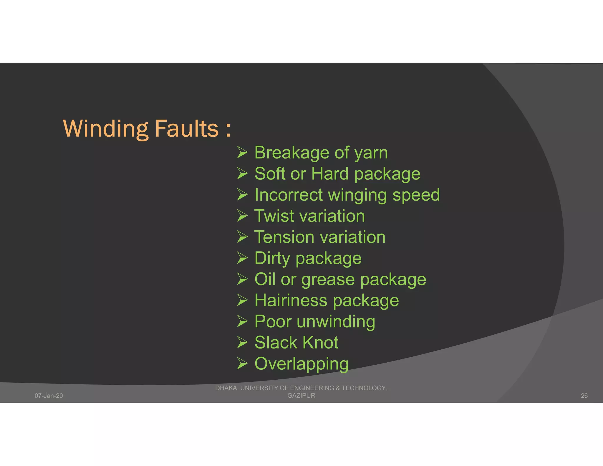 Winding Faults :
 Breakage of yarn
 Soft or Hard package
 Incorrect winging speed
 Twist variation
 Tension variation
 Dirty package
 Oil or grease package
 Hairiness package
 Poor unwinding
 Slack Knot
 Overlapping
DHAKA UNIVERSITY OF ENGINEERING & TECHNOLOGY,
GAZIPUR07-Jan-20 26
 
