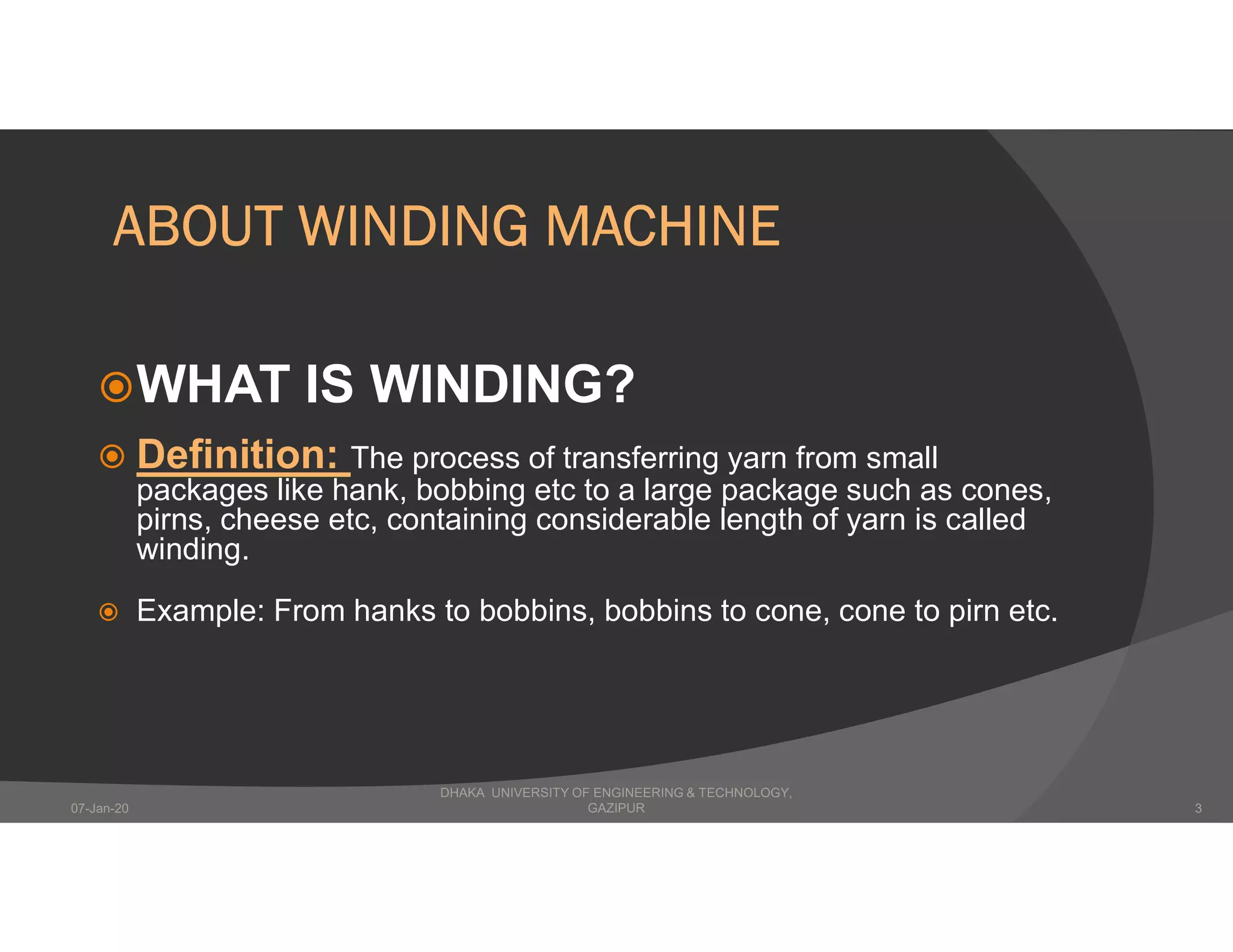 ABOUT WINDING MACHINE
WHAT IS WINDING?
 Definition: The process of transferring yarn from small
packages like hank, bobbing etc to a large package such as cones,
pirns, cheese etc, containing considerable length of yarn is called
winding.
 Example: From hanks to bobbins, bobbins to cone, cone to pirn etc.
DHAKA UNIVERSITY OF ENGINEERING & TECHNOLOGY,
GAZIPUR07-Jan-20 3
 