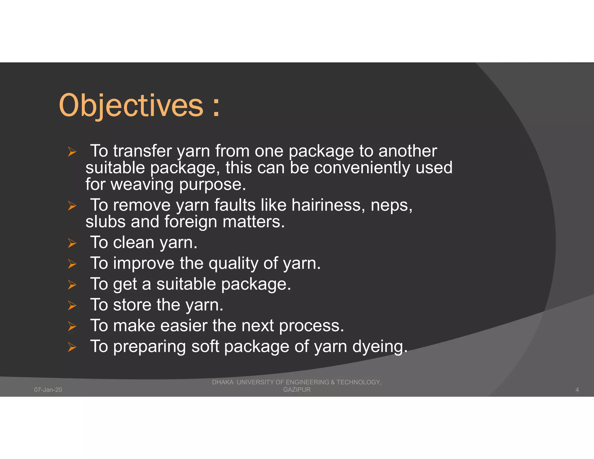 Objectives :
 To transfer yarn from one package to another
suitable package, this can be conveniently used
for weaving purpose.
 To remove yarn faults like hairiness, neps,
slubs and foreign matters.
 To clean yarn.
 To improve the quality of yarn.
 To get a suitable package.
 To store the yarn.
 To make easier the next process.
 To preparing soft package of yarn dyeing.
DHAKA UNIVERSITY OF ENGINEERING & TECHNOLOGY,
GAZIPUR07-Jan-20 4
 