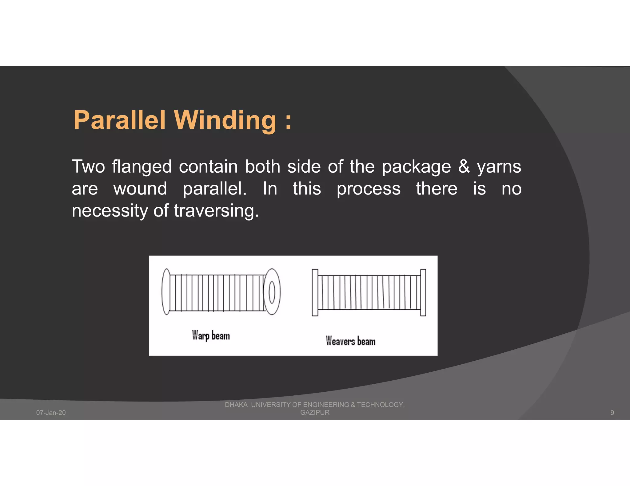 Two flanged contain both side of the package & yarns
are wound parallel. In this process there is no
necessity of traversing.
Parallel Winding :
DHAKA UNIVERSITY OF ENGINEERING & TECHNOLOGY,
GAZIPUR07-Jan-20 9
 