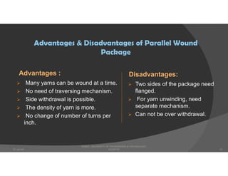 Advantages :
 Many yarns can be wound at a time.
 No need of traversing mechanism.
 Side withdrawal is possible.
 The density of yarn is more.
 No change of number of turns per
inch.
Disadvantages:
 Two sides of the package need
flanged.
 For yarn unwinding, need
separate mechanism.
 Can not be over withdrawal.
Advantages & Disadvantages of Parallel Wound
Package
DHAKA UNIVERSITY OF ENGINEERING & TECHNOLOGY,
GAZIPUR07-Jan-20 10
 