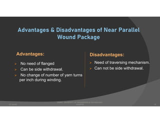 Advantages & Disadvantages of Near Parallel
Wound Package
Advantages:
 No need of flanged
 Can be side withdrawal.
 No change of number of yarn turns
per inch during winding.
Disadvantages:
 Need of traversing mechanism.
 Can not be side withdrawal.
DHAKA UNIVERSITY OF ENGINEERING & TECHNOLOGY,
GAZIPUR07-Jan-20 12
 