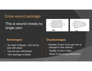 Cross wound package:
This is wound crossly by
single yarn.
Advantages: Disadvantages:
 No need of flange . Can not be
side with drawl.
 Can be over withdrawal.
 Yarn package is stable.
 Number of yarn turns per inch is
changed in this method.
 Quality of yarn is less.
 Need of traversing mechanism.
DHAKA UNIVERSITY OF ENGINEERING & TECHNOLOGY,
GAZIPUR07-Jan-20 13
 