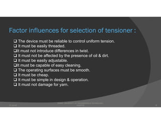 Factor influences for selection of tensioner :
 The device must be reliable to control uniform tension.
 It must be easily threaded.
It must not introduce differences in twist.
 It must not be affected by the presence of oil & dirt.
 It must be easily adjustable.
It must be capable of easy cleaning.
 The operating surfaces must be smooth.
 It must be cheap.
 It must be simple in design & operation.
 It must not damage for yarn.
DHAKA UNIVERSITY OF ENGINEERING & TECHNOLOGY,
GAZIPUR07-Jan-20 18
 