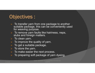 Objectives :
 To transfer yarn from one package to another
suitable package, this can be conveniently used
for weaving purpose.
 To remove yarn faults like hairiness, neps,
slubs and foreign matters.
 To clean yarn.
 To improve the quality of yarn.
 To get a suitable package.
 To store the yarn.
 To make easier the next process.
 To preparing soft package of yarn dyeing.
DHAKA UNIVERSITY OF ENGINEERING & TECHNOLOGY,
GAZIPUR07-Jan-20 4
 