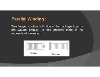 Two flanged contain both side of the package & yarns
are wound parallel. In this process there is no
necessity of traversing.
Parallel Winding :
DHAKA UNIVERSITY OF ENGINEERING & TECHNOLOGY,
GAZIPUR07-Jan-20 9
 