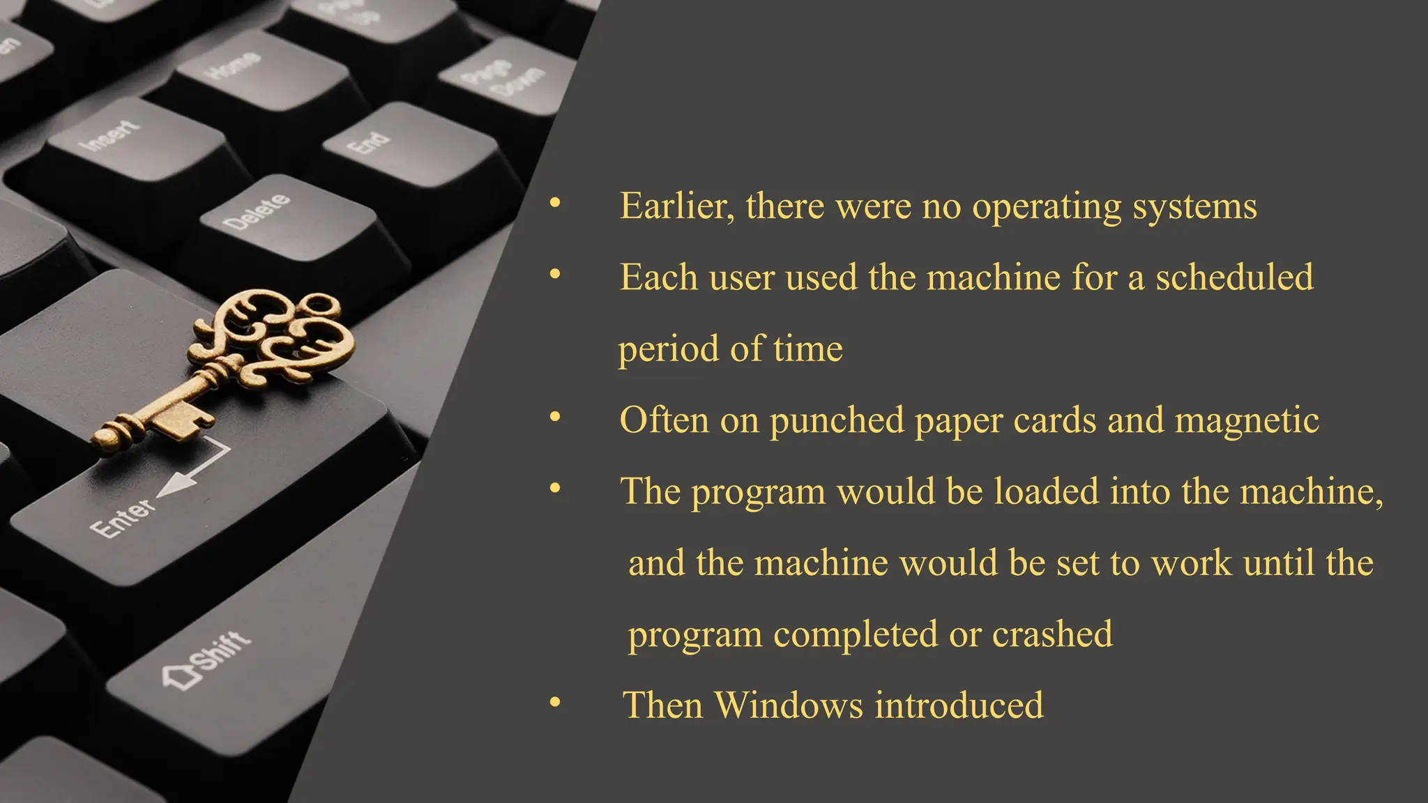 • Earlier, there were no operating systems
• Each user used the machine for a scheduled
period of time
• Often on punched paper cards and magnetic
• The program would be loaded into the machine,
and the machine would be set to work until the
program completed or crashed
• Then Windows introduced
 