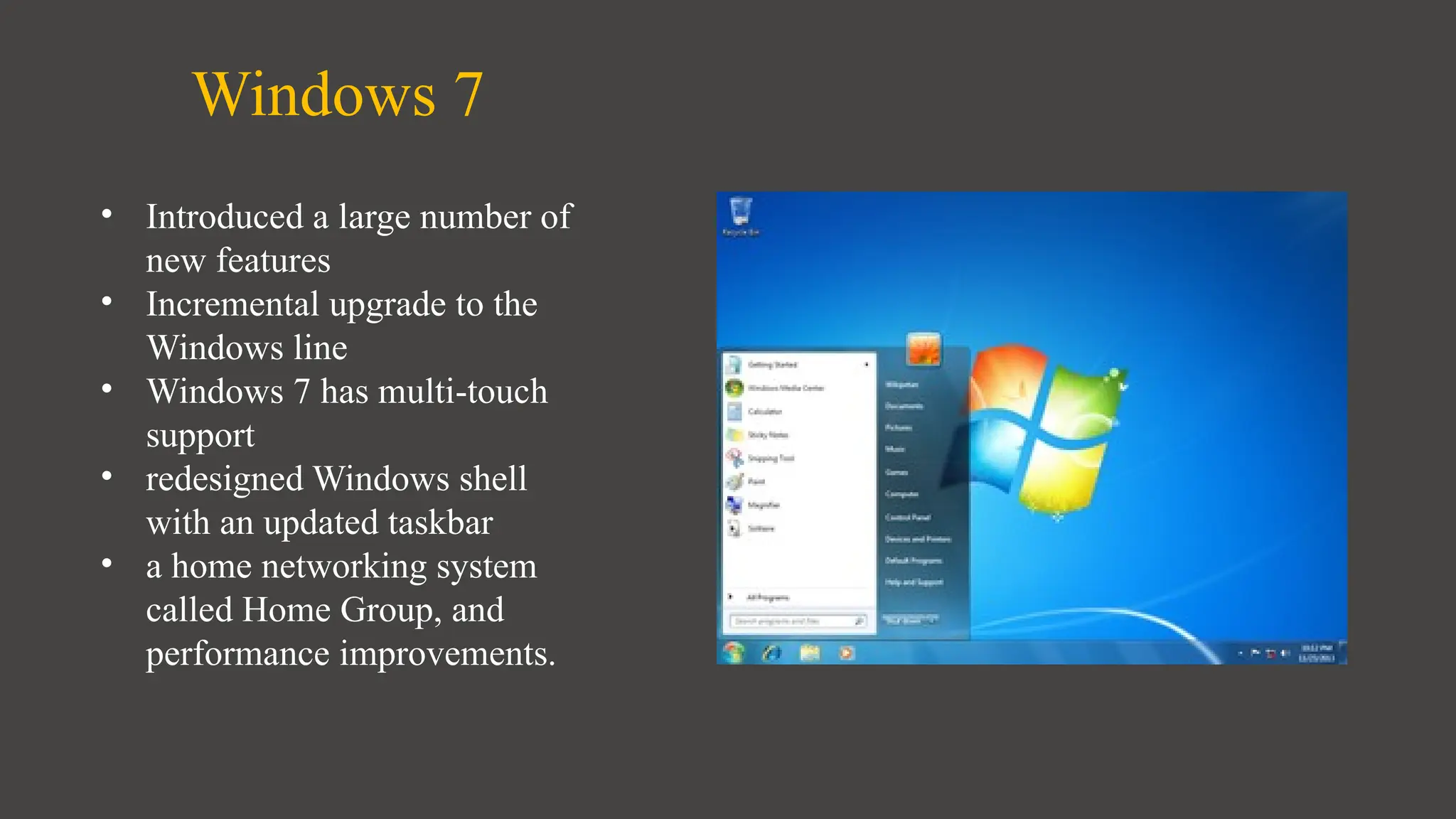Windows 7
• Introduced a large number of
new features
• Incremental upgrade to the
Windows line
• Windows 7 has multi-touch
support
• redesigned Windows shell
with an updated taskbar
• a home networking system
called Home Group, and
performance improvements.
 