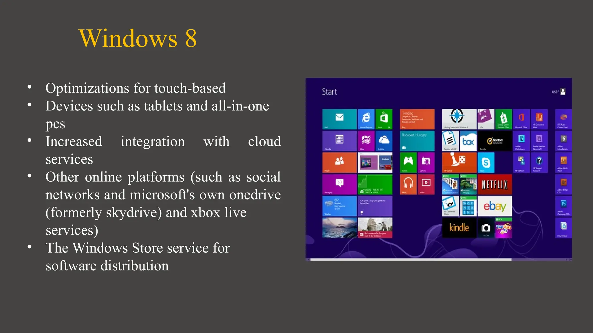 Windows 8
• Optimizations for touch-based
• Devices such as tablets and all-in-one
pcs
• Increased integration with cloud
services
• Other online platforms (such as social
networks and microsoft's own onedrive
(formerly skydrive) and xbox live
services)
• The Windows Store service for
software distribution
 