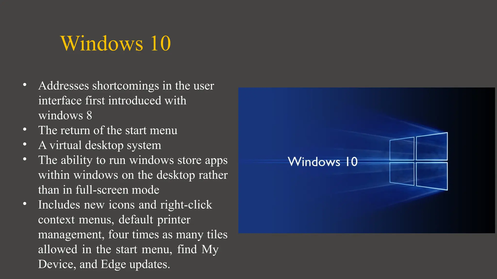 Windows 10
• Addresses shortcomings in the user
interface first introduced with
windows 8
• The return of the start menu
• A virtual desktop system
• The ability to run windows store apps
within windows on the desktop rather
than in full-screen mode
• Includes new icons and right-click
context menus, default printer
management, four times as many tiles
allowed in the start menu, find My
Device, and Edge updates.
 