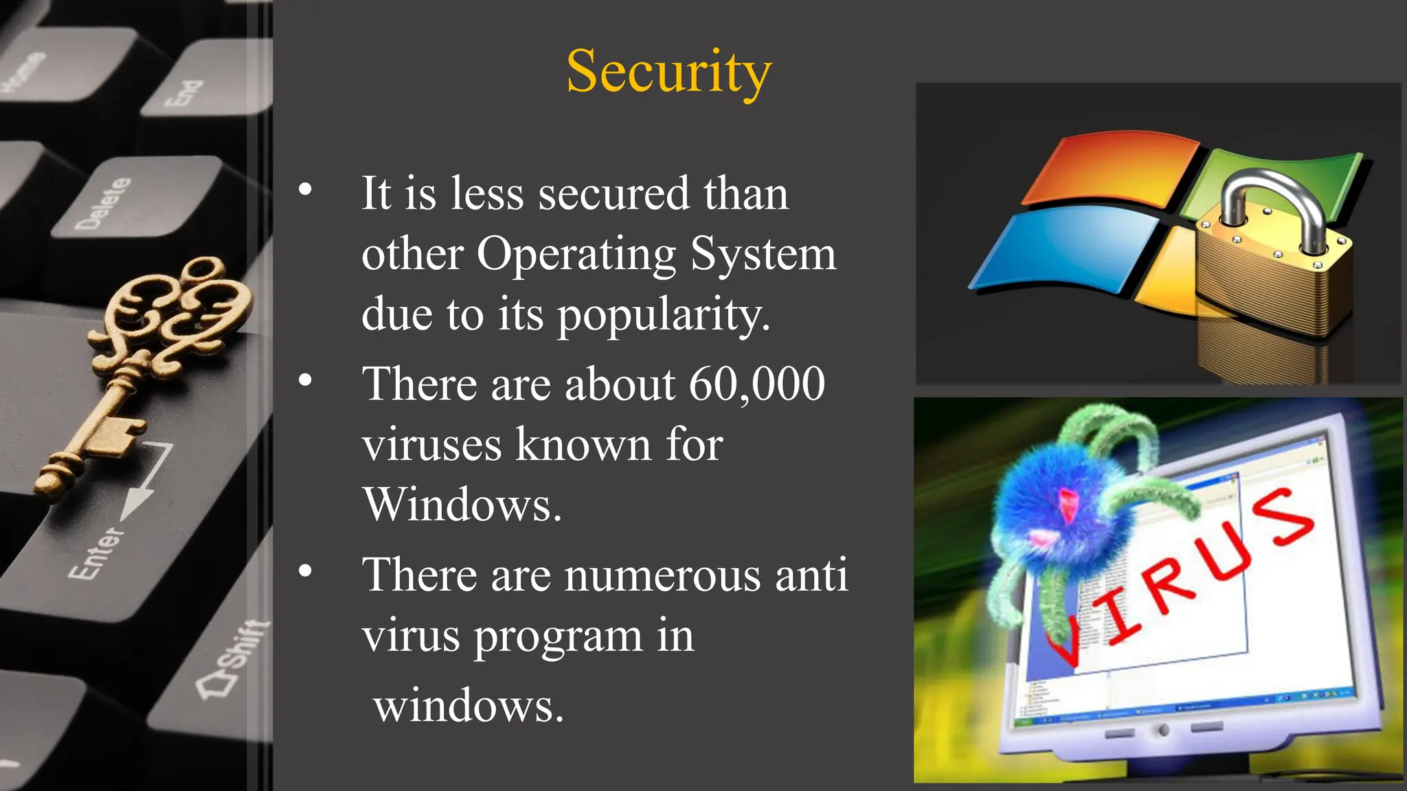 Security
• It is less secured than
other Operating System
due to its popularity.
• There are about 60,000
viruses known for
Windows.
• There are numerous anti
virus program in
windows.
 