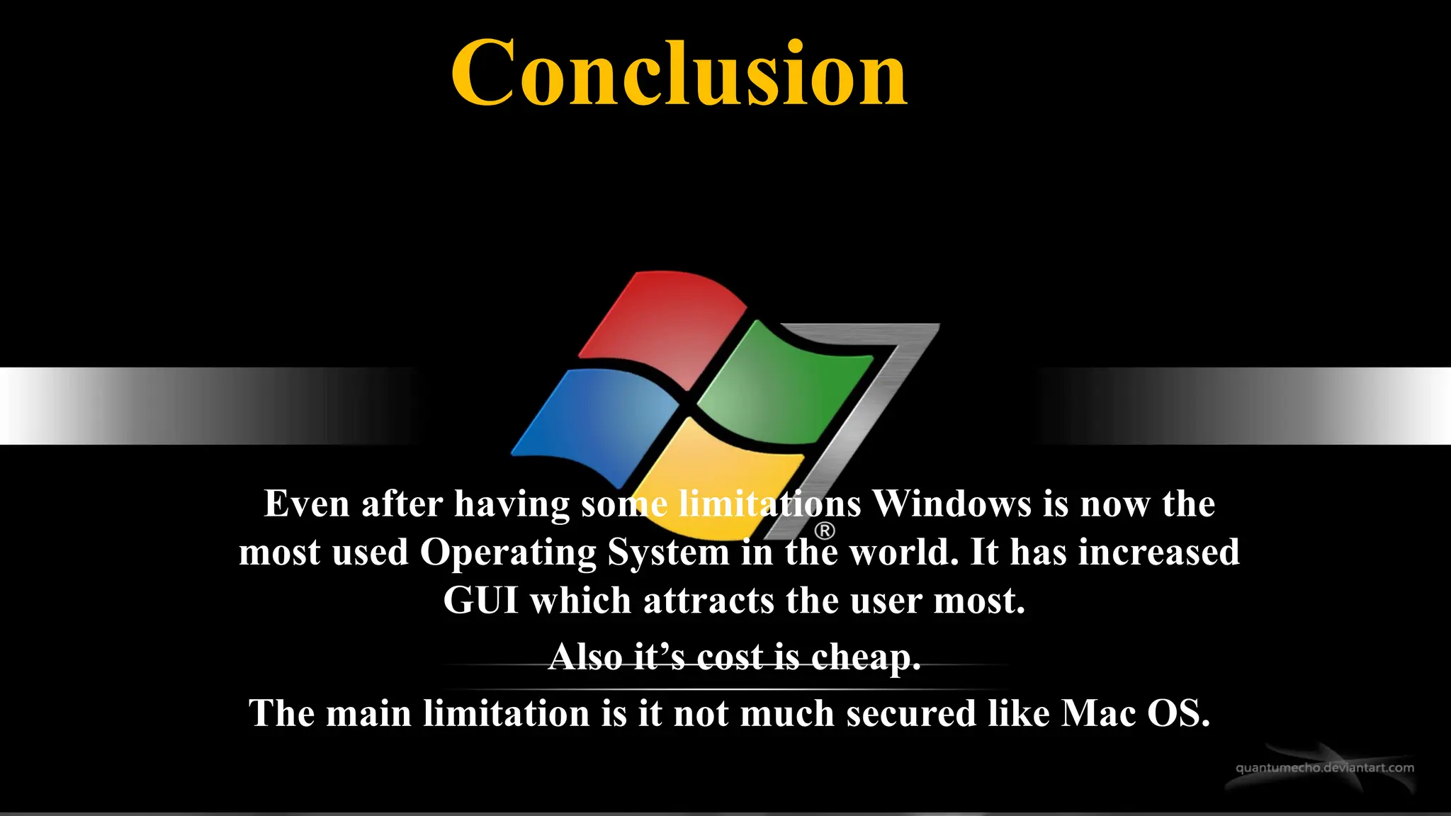 Even after having some limitations Windows is now the
most used Operating System in the world. It has increased
GUI which attracts the user most.
Also it’s cost is cheap.
The main limitation is it not much secured like Mac OS.
Conclusion
 