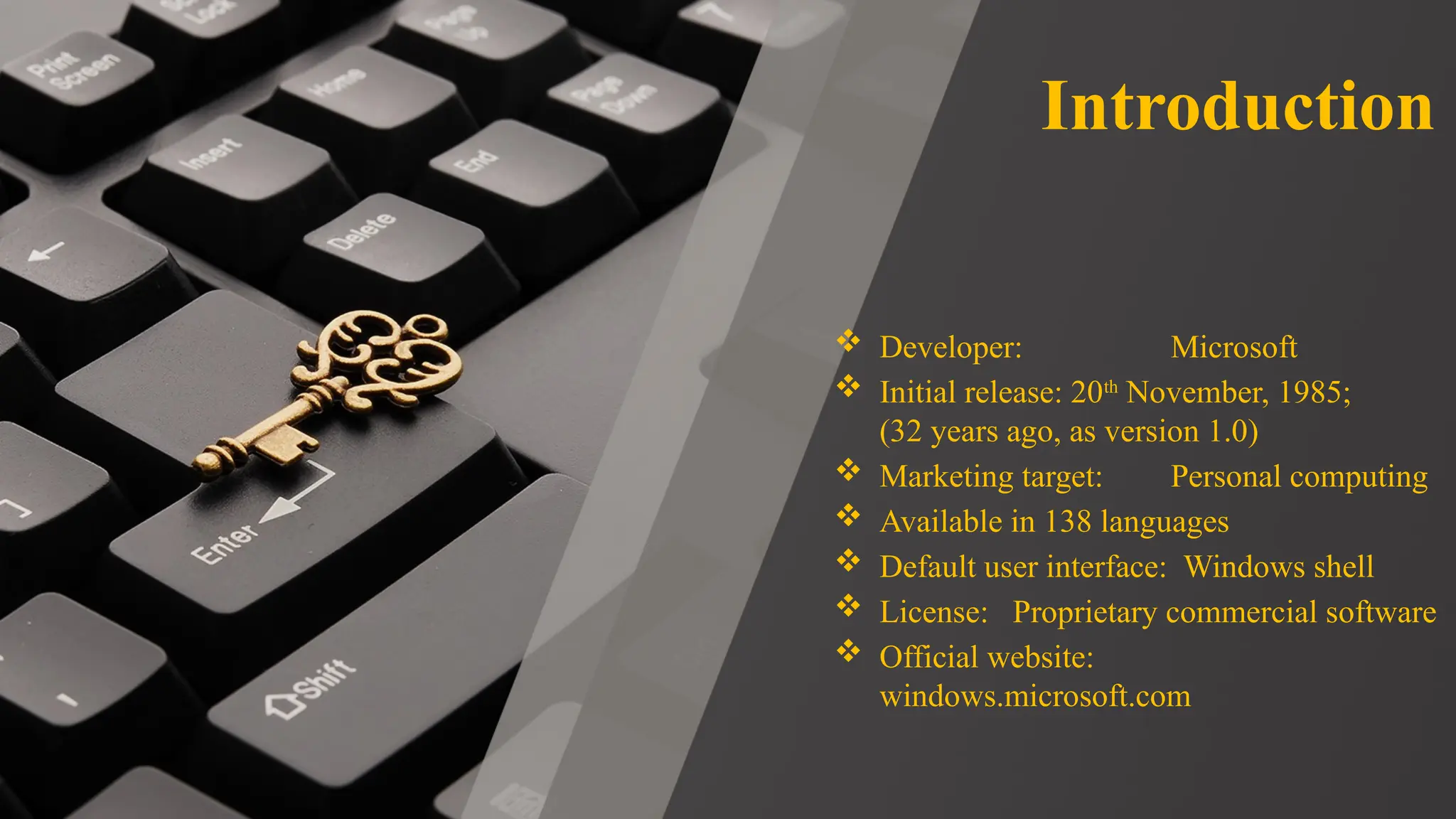 Introduction
 Developer: Microsoft
 Initial release: 20th
November, 1985;
(32 years ago, as version 1.0)
 Marketing target: Personal computing
 Available in 138 languages
 Default user interface: Windows shell
 License: Proprietary commercial software
 Official website:
windows.microsoft.com
 