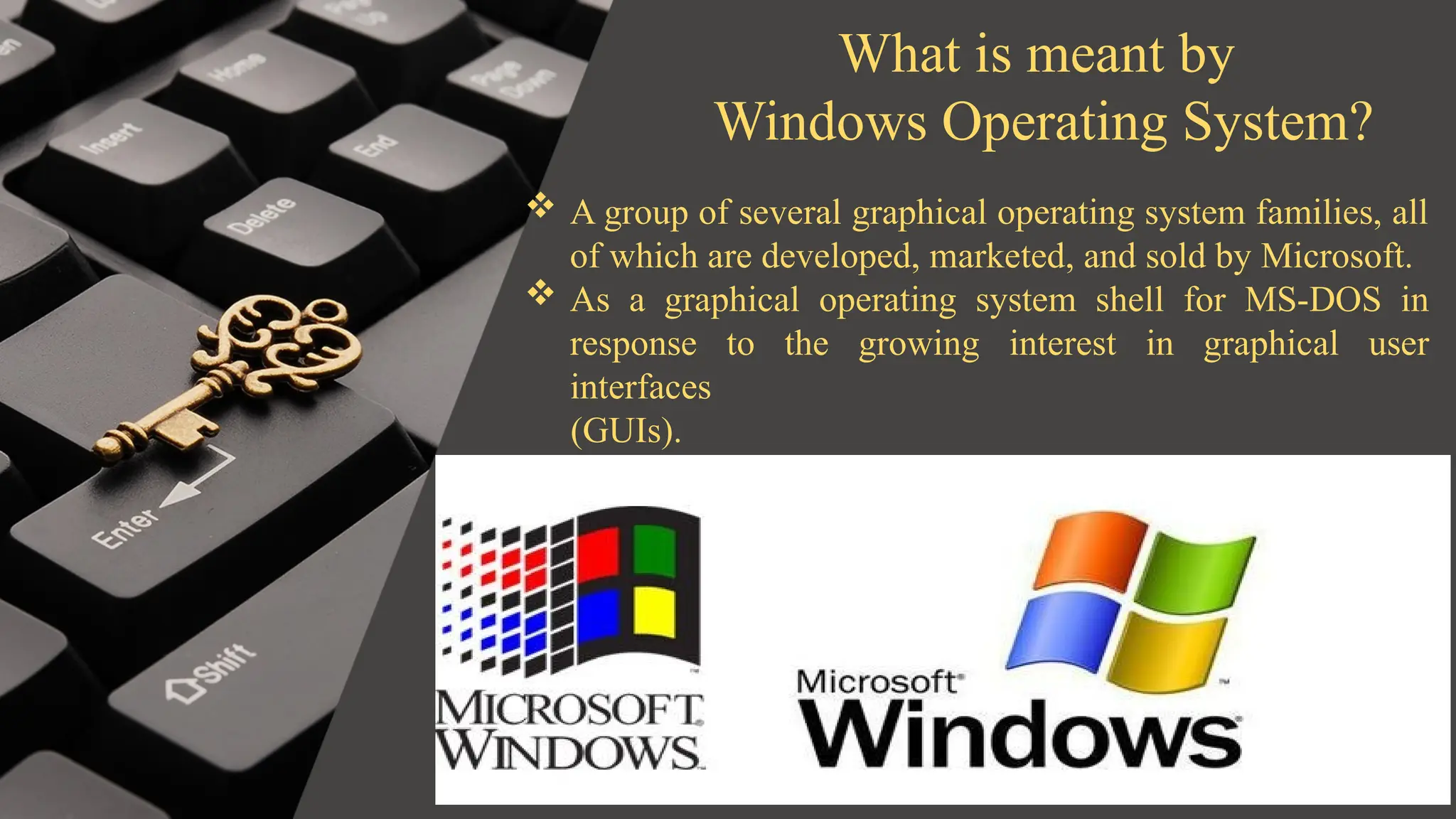 What is meant by
Windows Operating System?
 A group of several graphical operating system families, all
of which are developed, marketed, and sold by Microsoft.
 As a graphical operating system shell for MS-DOS in
response to the growing interest in graphical user
interfaces
(GUIs).
 