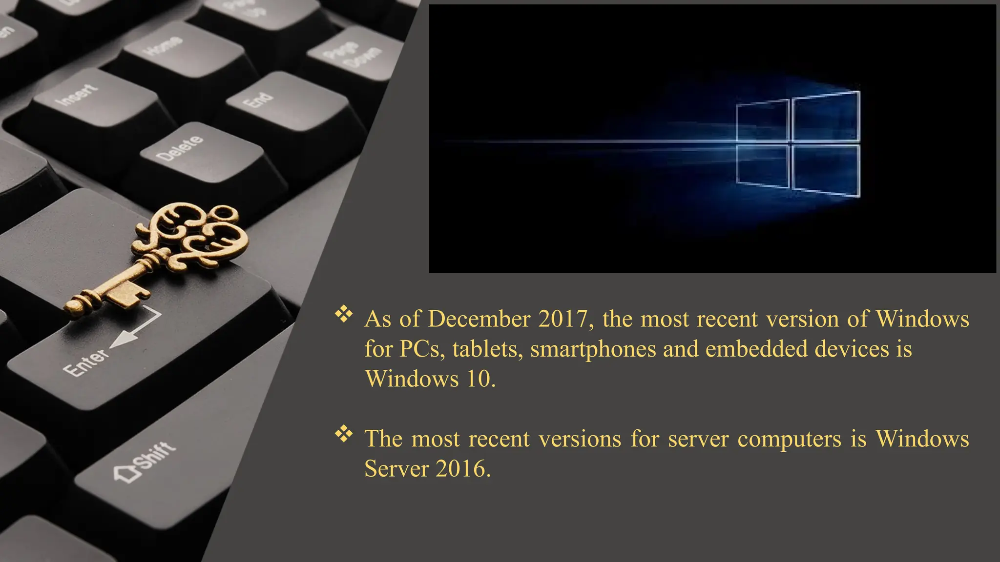  As of December 2017, the most recent version of Windows
for PCs, tablets, smartphones and embedded devices is
Windows 10.
 The most recent versions for server computers is Windows
Server 2016.
 