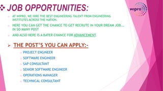 o AT WIPRO, WE HIRE THE BEST ENGINEERING TALENT FROM ENGINEERING
INSTITUTES ACROSS THE NATION.
o HERE YOU CAN GET THE CHANCE TO GET RECRUTE IN YOUR DREAM JOB….
IN SO MANY POST
o AND ALSO HERE IS A BATER CHANCE FOR ADVANCEMENT.
o PROJECT ENGINEER
o SOFTWARE ENGINEER
o SAP CONSULTANT
o SENIOR SOFTWARE ENGINEER
o OPERATIONS MANAGER
o TECHNICAL CONSULTANT
 THE POST’S YOU CAN APPLY:-
 