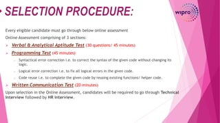 Every eligible candidate must go through below online assessment
Online Assessment comprising of 3 sections:
 Verbal & Analytical Aptitude Test (30 questions/ 45 minutes)
 Programming Test (45 minutes)
o Syntactical error correction i.e. to correct the syntax of the given code without changing its
logic.
o Logical error correction i.e. to fix all logical errors in the given code.
o Code reuse i.e. to complete the given code by reusing existing functions/ helper code.
 Written Communication Test (20 minutes)
Upon selection in the Online Assessment, candidates will be required to go through Technical
Interview followed by HR interview.
 