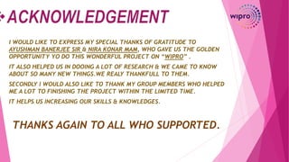 I WOULD LIKE TO EXPRESS MY SPECIAL THANKS OF GRATITUDE TO
AYUSHMAN BANERJEE SIR & NIRA KONAR MAM, WHO GAVE US THE GOLDEN
OPPORTUNITY YO DO THIS WONDERFUL PROJECT ON “WIPRO” .
IT ALSO HELPED US IN DOOING A LOT OF RESEARCH & WE CAME TO KNOW
ABOUT SO MANY NEW THINGS.WE REALY THANKFULL TO THEM.
SECONDLY I WOULD ALSO LIKE TO THANK MY GROUP MEMBERS WHO HELPED
ME A LOT TO FINISHING THE PROJECT WITHIN THE LIMITED TIME.
IT HELPS US INCREASING OUR SKILLS & KNOWLEDGES.
THANKS AGAIN TO ALL WHO SUPPORTED.
 