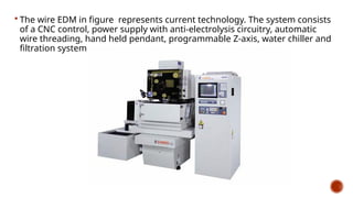  The wire EDM in figure represents current technology. The system consists
of a CNC control, power supply with anti-electrolysis circuitry, automatic
wire threading, hand held pendant, programmable Z-axis, water chiller and
filtration system.
 