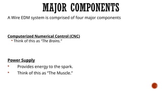 MAJOR COMPONENTS
A Wire EDM system is comprised of four major components
Computerized Numerical Control (CNC)
 Think of this as “The Brains.”
Power Supply
 Provides energy to the spark.
 Think of this as “The Muscle.”
 