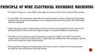 PRINCIPLE OF WIRE ELECTRICAL DISCHARGE MACHINING
 The Spark Theory on a wire EDM is basically the same as that of the vertical EDM process.
 In wire EDM, the conductive materials are machined with a series of electrical discharges
(sparks) that are produced between an accurately positioned moving wire (the electrode)
and the workpiece.
 High frequency pulses of alternating or direct current is discharged from the wire to the
workpiece with a very small spark gap through an insulated dielectric fluid (water).
 The heat of each electrical spark, estimated at around 15,000° to 21,000° Fahrenheit,
erodes away a tiny bit of material that is vaporized and melted from the workpiece. (Some
of the wire material is also eroded away).
 These particles (chips) are flushed away from the cut with a stream of de-ionized water
through the top and bottom flushing nozzles.
 