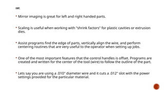 CONT..
 Mirror imaging is great for left and right handed parts.
 Scaling is useful when working with "shrink factors" for plastic cavities or extrusion
dies.
 Assist programs find the edge of parts, vertically align the wire, and perform
centering routines that are very useful to the operator when setting up jobs.
 One of the most important features that the control handles is offset. Programs are
created and written for the center of the tool (wire) to follow the outline of the part.
 Lets say you are using a .010" diameter wire and it cuts a .012" slot with the power
settings provided for the particular material.
 