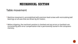 MECHANICAL SECTION
Table movement
 Machine movement is accomplished with precision lead screws with recirculating ball
bearings on all axes that are driven by AC motors.
 Before shipping, the machine’s position is checked and any errors or backlash are
corrected by pitch error compensation that is permanently stored in the computers
memory.
 