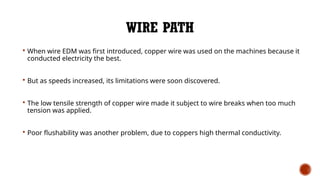 WIRE PATH
 When wire EDM was first introduced, copper wire was used on the machines because it
conducted electricity the best.
 But as speeds increased, its limitations were soon discovered.
 The low tensile strength of copper wire made it subject to wire breaks when too much
tension was applied.
 Poor flushability was another problem, due to coppers high thermal conductivity.
 