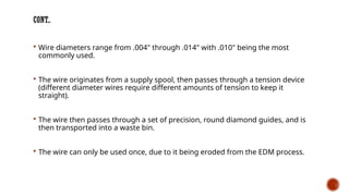 CONT..
 Wire diameters range from .004" through .014" with .010" being the most
commonly used.
 The wire originates from a supply spool, then passes through a tension device
(different diameter wires require different amounts of tension to keep it
straight).
 The wire then passes through a set of precision, round diamond guides, and is
then transported into a waste bin.
 The wire can only be used once, due to it being eroded from the EDM process.
 