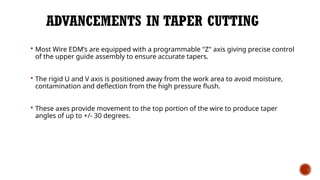 ADVANCEMENTS IN TAPER CUTTING
 Most Wire EDM’s are equipped with a programmable "Z" axis giving precise control
of the upper guide assembly to ensure accurate tapers.
 The rigid U and V axis is positioned away from the work area to avoid moisture,
contamination and deflection from the high pressure flush.
 These axes provide movement to the top portion of the wire to produce taper
angles of up to +/- 30 degrees.
 
