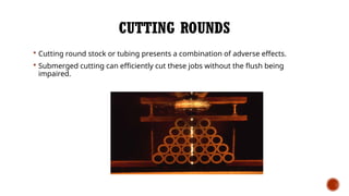 CUTTING ROUNDS
 Cutting round stock or tubing presents a combination of adverse effects.
 Submerged cutting can efficiently cut these jobs without the flush being
impaired.
 