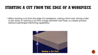 STARTING A CUT FROM THE EDGE OF A WORKPIECE
 When starting a cut from the edge of a workpiece, cutting a form tool, slicing a tube
or bar stock, or starting a cut from a large diameter start hole, is a slower process
without submerged machining capabilities.
 