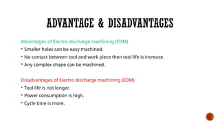 ADVANTAGE & DISADVANTAGES
Advantages of Electro discharge machining (EDM)
 Smaller holes can be easy machined.
 No contact between tool and work piece then tool life is increase.
 Any complex shape can be machined.
Disadvantages of Electro discharge machining (EDM)
 Tool life is not longer.
 Power consumption is high.
 Cycle time is more.
 