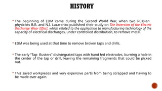 HISTORY
 The beginning of EDM came during the Second World War, when two Russian
physicists B.R. and N.I. Lazarenko published their study on The Inversion of the Electric
Discharge Wear Effect. which related to the application to manufacturing technology of the
capacity of electrical discharges, under controlled distribution, to remove metal.
 EDM was being used at that time to remove broken taps and drills.
 The early “Tap- Busters” disintegrated taps with hand fed electrodes, burning a hole in
the center of the tap or drill, leaving the remaining fragments that could be picked
out.
 This saved workpieces and very expensive parts from being scrapped and having to
be made over again.
 