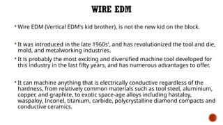 WIRE EDM
 Wire EDM (Vertical EDM's kid brother), is not the new kid on the block.
 It was introduced in the late 1960s', and has revolutionized the tool and die,
mold, and metalworking industries.
 It is probably the most exciting and diversified machine tool developed for
this industry in the last fifty years, and has numerous advantages to offer.
 It can machine anything that is electrically conductive regardless of the
hardness, from relatively common materials such as tool steel, aluminium,
copper, and graphite, to exotic space-age alloys including hastaloy,
waspaloy, Inconel, titanium, carbide, polycrystalline diamond compacts and
conductive ceramics.
 