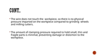 CONT..
 The wire does not touch the workpiece, so there is no physical
pressure imparted on the workpiece compared to grinding wheels
and milling cutters.
 The amount of clamping pressure required to hold small, thin and
fragile parts is minimal, preventing damage or distortion to the
workpiece.
 