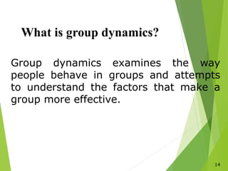 14
What is group dynamics?
Group dynamics examines the way
people behave in groups and attempts
to understand the factors that make a
group more effective.
 