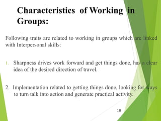 Characteristics of Working in
Groups:
Following traits are related to working in groups which are linked
with Interpersonal skills:
1. Sharpness drives work forward and get things done, has a clear
idea of the desired direction of travel.
2. Implementation related to getting things done, looking for ways
to turn talk into action and generate practical activity.
18
 